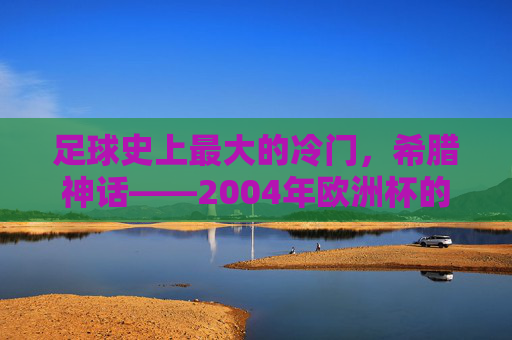 足球史上最大的冷门,希腊神话——2004年欧洲杯的奇迹逆袭