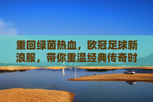 重回绿茵热血,欧冠足球新浪服,带你重温经典传奇时刻