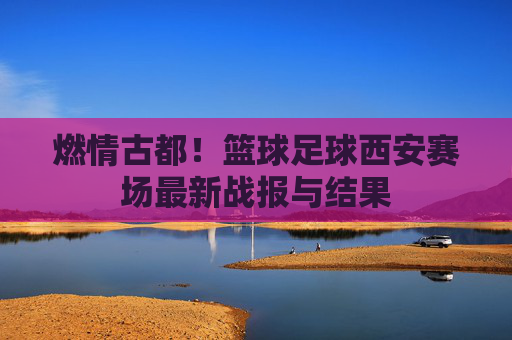 燃情古都!篮球足球西安赛场最新战报与结果