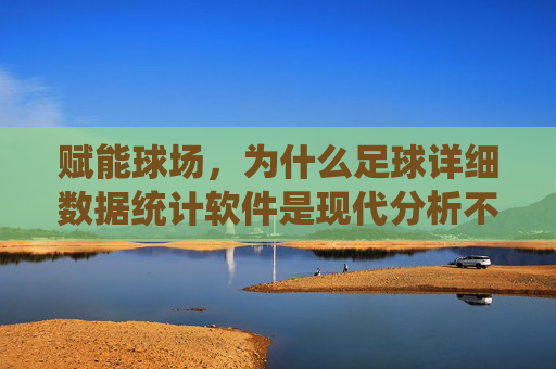 赋能球场,为什么足球详细数据统计软件是现代分析不可或缺的工具