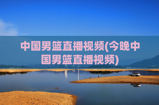 中国男篮直播视频(今晚中国男篮直播视频)