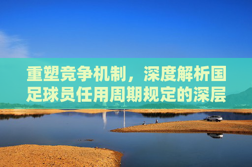重塑竞争机制，深度解析国足球员任用周期规定的深层逻辑与价值