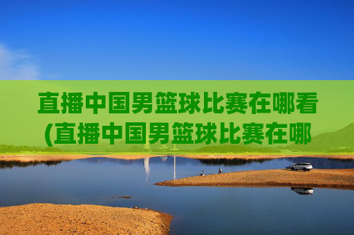 直播中国男篮球比赛在哪看(直播中国男篮球比赛在哪看回放)