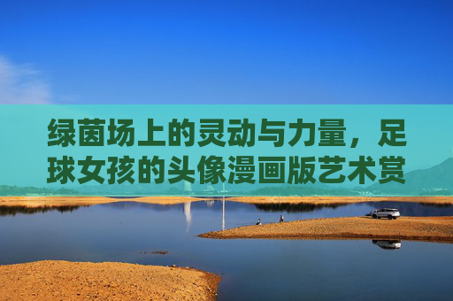 绿茵场上的灵动与力量,足球女孩的头像漫画版艺术赏析