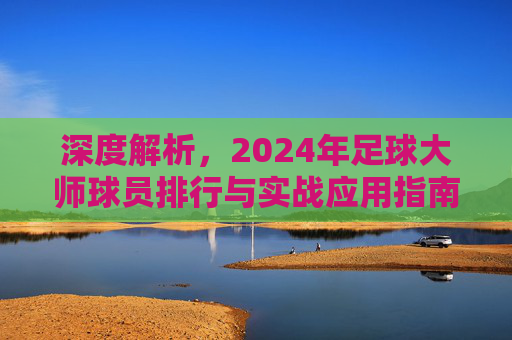 深度解析,2024年足球大师球员排行与实战应用指南