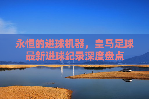 永恒的进球机器，皇马足球最新进球纪录深度盘点