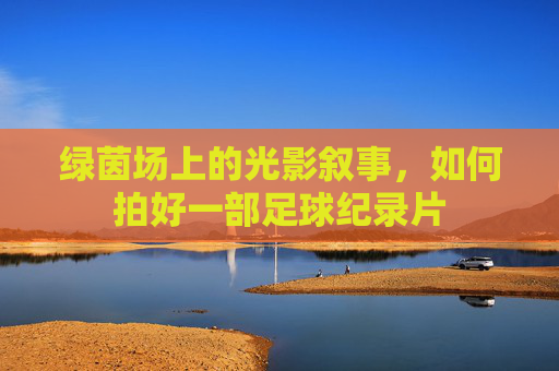 绿茵场上的光影叙事,如何拍好一部足球纪录片
