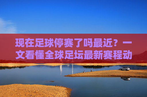 现在足球停赛了吗最近?一文看懂全球足坛最新赛程动态