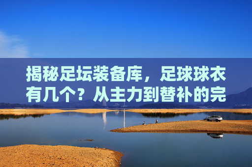 揭秘足坛装备库,足球球衣有几个?从主力到替补的完整解析