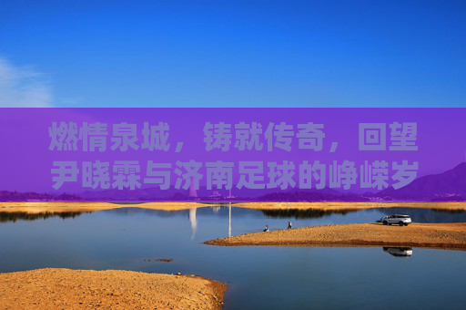 燃情泉城，铸就传奇，回望尹晓霖与济南足球的峥嵘岁月