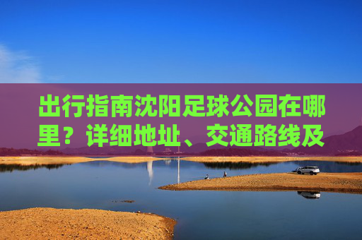 出行指南沈阳足球公园在哪里？详细地址、交通路线及游玩攻略