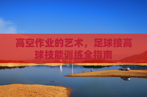 高空作业的艺术，足球接高球技能训练全指南