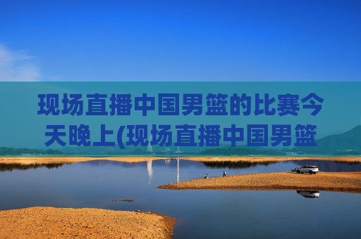 现场直播中国男篮的比赛今天晚上(现场直播中国男篮的比赛今天晚上几点开始)
