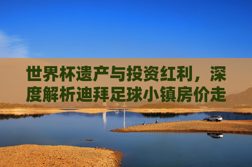 世界杯遗产与投资红利，深度解析迪拜足球小镇房价走势