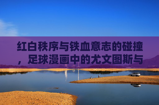 红白秩序与铁血意志的碰撞，足球漫画中的尤文图斯与马德里竞技