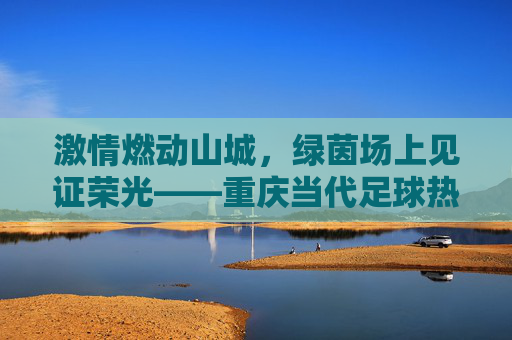 激情燃动山城，绿茵场上见证荣光——重庆当代足球热身赛纪实