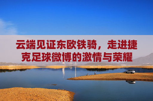 云端见证东欧铁骑，走进捷克足球微博的激情与荣耀