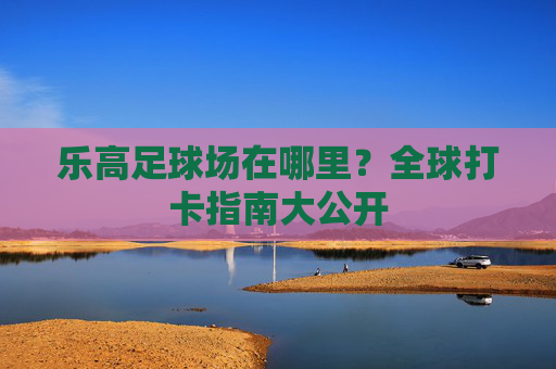 乐高足球场在哪里？全球打卡指南大公开