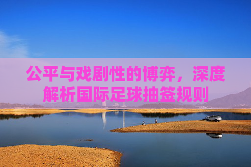 公平与戏剧性的博弈，深度解析国际足球抽签规则