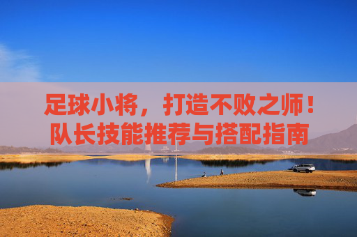 足球小将,打造不败之师!队长技能推荐与搭配指南