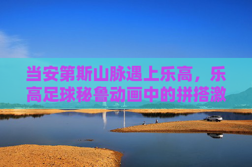 当安第斯山脉遇上乐高，乐高足球秘鲁动画中的拼搭激情