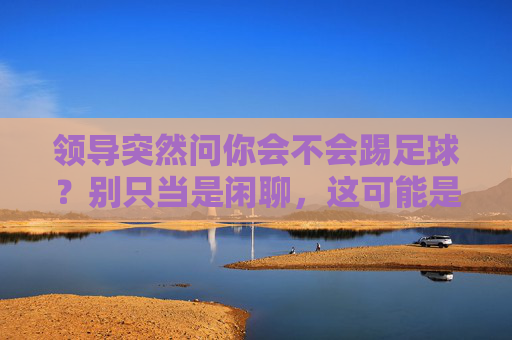 领导突然问你会不会踢足球？别只当是闲聊，这可能是你的职场转折点