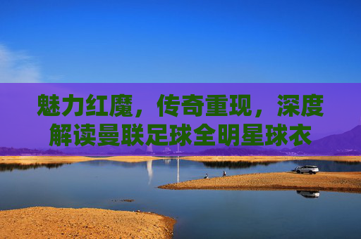 魅力红魔,传奇重现,深度解读曼联足球全明星球衣