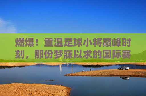燃爆！重温足球小将巅峰时刻，那份梦寐以求的国际赛名单表