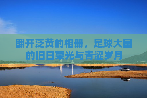 翻开泛黄的相册，足球大国的旧日荣光与青涩岁月
