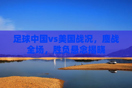 足球中国vs美国战况，鏖战全场，胜负悬念揭晓