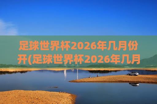 足球世界杯2026年几月份开(足球世界杯2026年几月份开始)