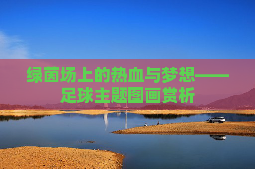 绿茵场上的热血与梦想——足球主题图画赏析