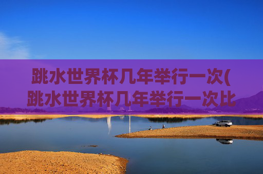 跳水世界杯几年举行一次(跳水世界杯几年举行一次比赛)