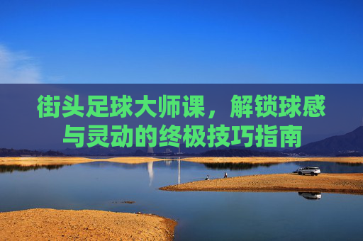 街头足球大师课,解锁球感与灵动的终极技巧指南