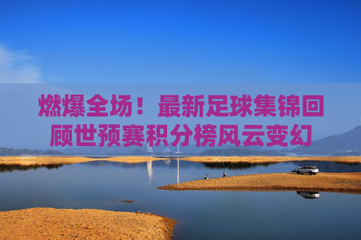 燃爆全场！最新足球集锦回顾世预赛积分榜风云变幻