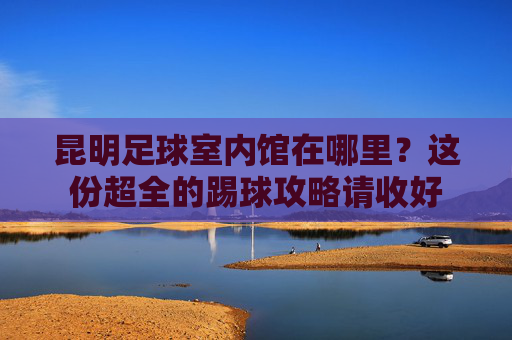 昆明足球室内馆在哪里?这份超全的踢球攻略请收好
