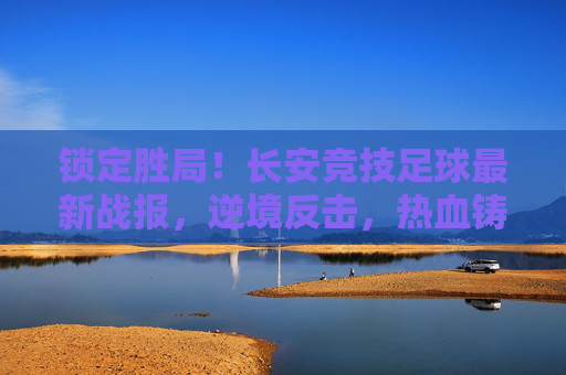 锁定胜局！长安竞技足球最新战报，逆境反击，热血铸就胜利荣光