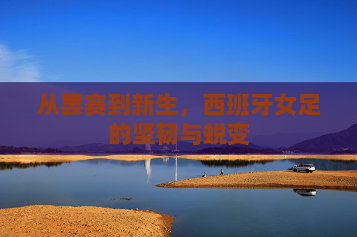 从罢赛到新生,西班牙女足的坚韧与蜕变