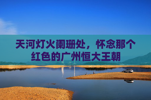 天河灯火阑珊处,怀念那个红色的广州恒大王朝