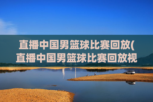 直播中国男篮球比赛回放(直播中国男篮球比赛回放视频)