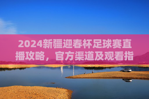 2024新疆迎春杯足球赛直播攻略,官方渠道及观看指南