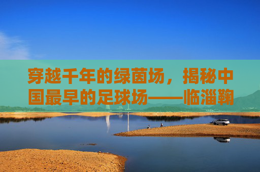 穿越千年的绿茵场，揭秘中国最早的足球场——临淄鞠城