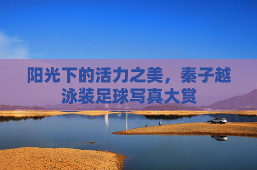 阳光下的活力之美，秦子越泳装足球写真大赏