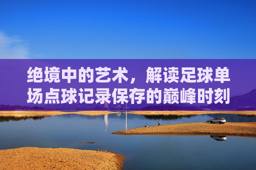 绝境中的艺术，解读足球单场点球记录保存的巅峰时刻