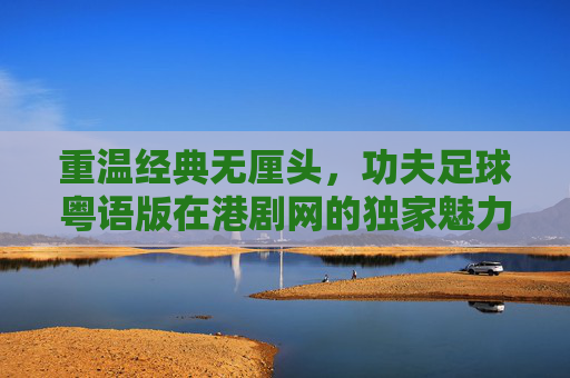 重温经典无厘头,功夫足球粤语版在港剧网的独家魅力