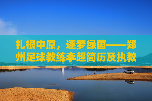 扎根中原,逐梦绿茵——郑州足球教练李超简历及执教生涯回顾