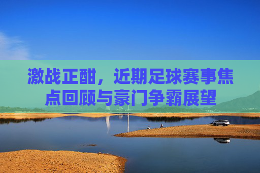 激战正酣，近期足球赛事焦点回顾与豪门争霸展望