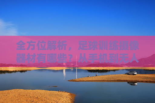 全方位解析,足球训练摄像器材有哪些?从手机到无人机全攻略