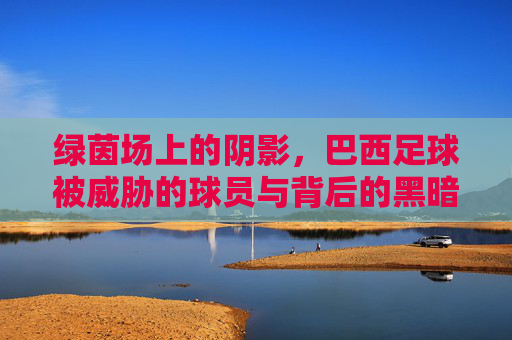 绿茵场上的阴影,巴西足球被威胁的球员与背后的黑暗博弈
