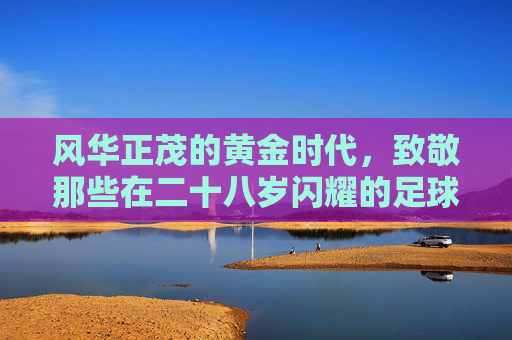 风华正茂的黄金时代，致敬那些在二十八岁闪耀的足球巨星
